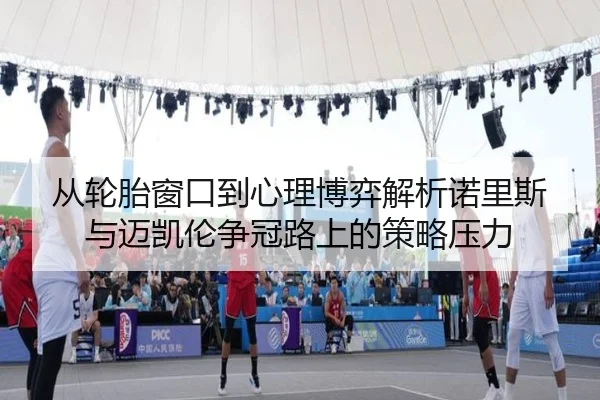 从轮胎窗口到心理博弈解析诺里斯与迈凯伦争冠路上的策略压力